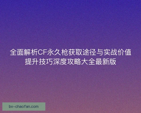 全面解析CF永久枪获取途径与实战价值提升技巧深度攻略大全最新版