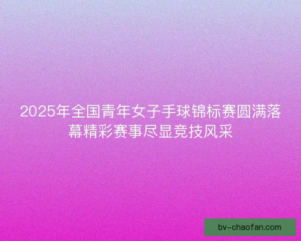 2025年全国青年女子手球锦标赛圆满落幕精彩赛事尽显竞技风采